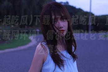 下载17一起吃瓜，直面真实的互联网环境，偶尔也想让它变得没那么真实。