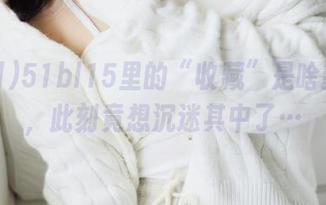 51bl15里的“收藏”是啥新天地，此刻竟想沉迷其中了…