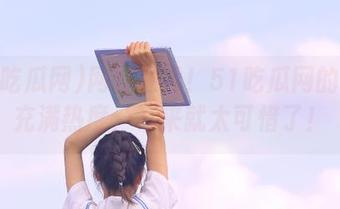 网址在线！51吃瓜网的下载充满热度，不来就太可惜了！