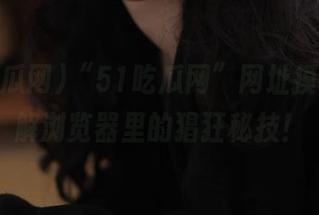 “51吃瓜网”网址摸索，破解浏览器里的猖狂秘技！