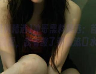 冲哥黑料精选：首页麻豆的资源，我看酸了都想流口水！