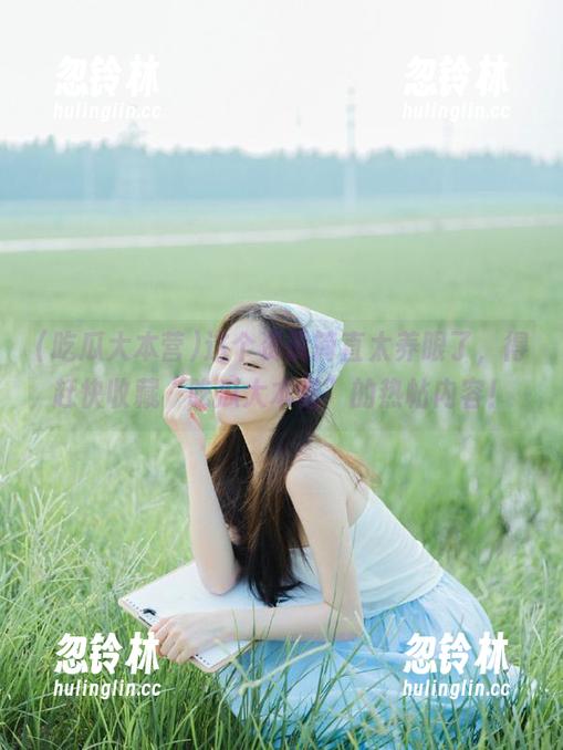 这个资讯简直太养眼了，得赶快收藏“吃瓜大本营”的热帖内容！