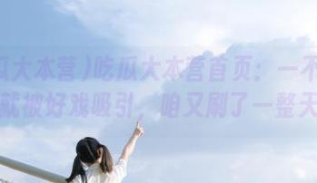 吃瓜大本营首页：一不小心就被好戏吸引，咱又刷了一整天