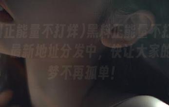 黑料正能量不打烊聚集地，最新地址分发中，快让大家的吃瓜梦不再孤单！